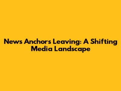 News Anchors Leaving: A Shifting Media Landscape