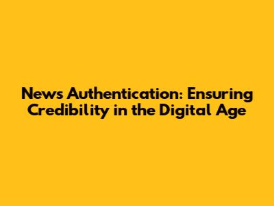 News Authentication: Ensuring Credibility in the Digital Age