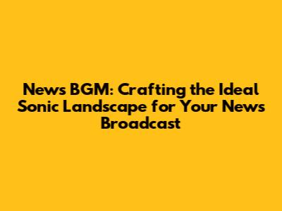 News BGM: Crafting the Ideal Sonic Landscape for Your News Broadcast