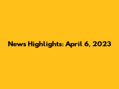 News Highlights: April 6, 2023