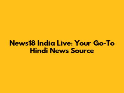 News18 India Live: Your Go-To Hindi News Source