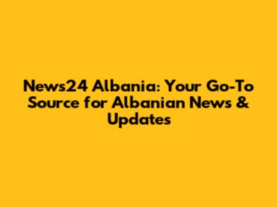 News24 Albania: Your Go-To Source for Albanian News & Updates