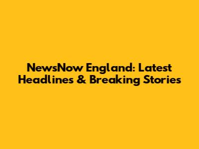 NewsNow England: Latest Headlines & Breaking Stories