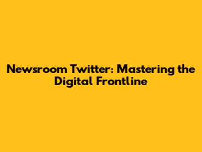 Newsroom Twitter: Mastering the Digital Frontline