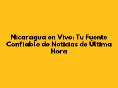 Nicaragua en Vivo: Tu Fuente Confiable de Noticias de Última Hora
