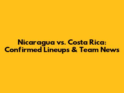 Nicaragua vs. Costa Rica: Confirmed Lineups & Team News