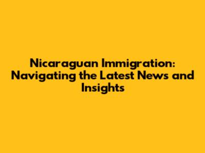 Nicaraguan Immigration: Navigating the Latest News and Insights