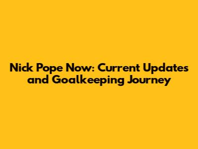 Nick Pope Now: Current Updates and Goalkeeping Journey
