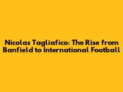 Nicolas Tagliafico: The Rise from Banfield to International Football