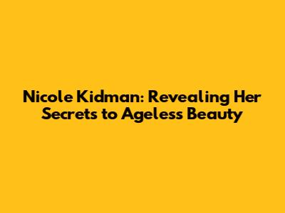 Nicole Kidman: Revealing Her Secrets to Ageless Beauty