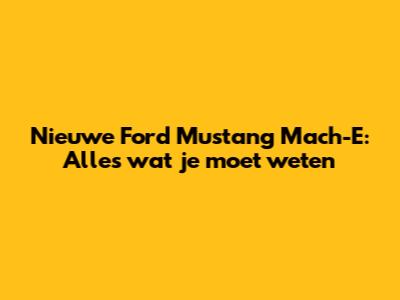 Nieuwe Ford Mustang Mach-E: Alles wat je moet weten