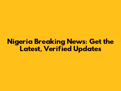 Nigeria Breaking News: Get the Latest, Verified Updates