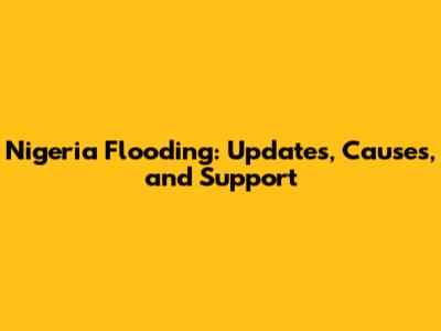 Nigeria Flooding: Updates, Causes, and Support