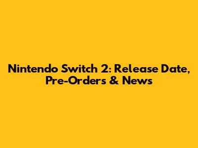 Nintendo Switch 2: Release Date, Pre-Orders & News