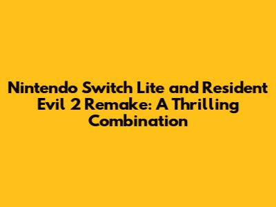 Nintendo Switch Lite and Resident Evil 2 Remake: A Thrilling Combination