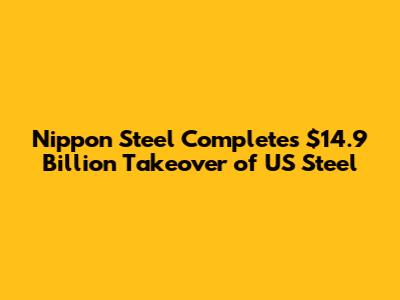 Nippon Steel Completes $14.9 Billion Takeover of US Steel