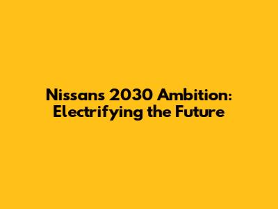 Nissan's 2030 Ambition: Electrifying the Future
