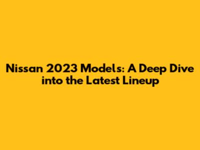 Nissan 2023 Models: A Deep Dive into the Latest Lineup