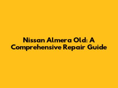 Nissan Almera Old: A Comprehensive Repair Guide