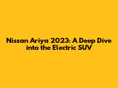 Nissan Ariya 2023: A Deep Dive into the Electric SUV