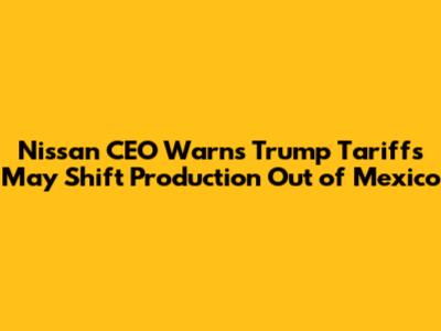 Nissan CEO Warns Trump Tariffs May Shift Production Out of Mexico