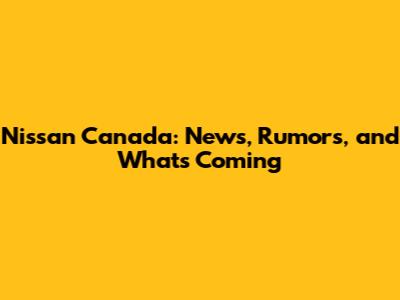 Nissan Canada: News, Rumors, and What's Coming