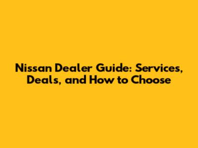 Nissan Dealer Guide: Services, Deals, and How to Choose