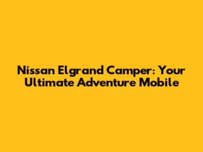 Nissan Elgrand Camper: Your Ultimate Adventure Mobile