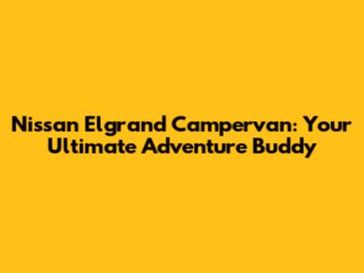 Nissan Elgrand Campervan: Your Ultimate Adventure Buddy