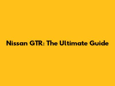 Nissan GTR: The Ultimate Guide