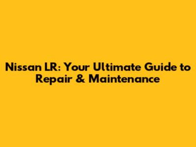 Nissan LR: Your Ultimate Guide to Repair & Maintenance