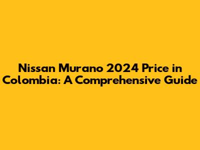 Nissan Murano 2024 Price in Colombia: A Comprehensive Guide