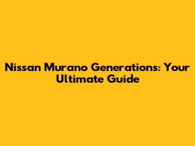 Nissan Murano Generations: Your Ultimate Guide