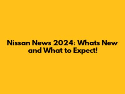 Nissan News 2024: What's New and What to Expect!