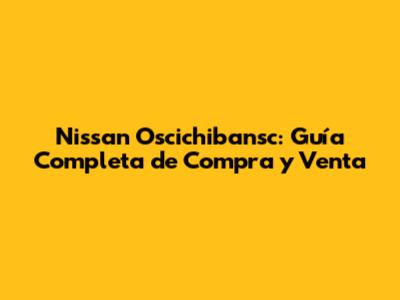 Nissan Oscichibansc: Guía Completa de Compra y Venta