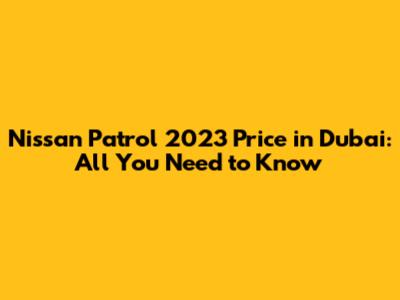 Nissan Patrol 2023 Price in Dubai: All You Need to Know