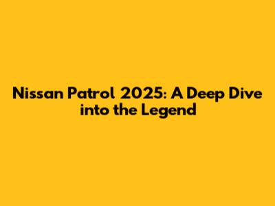 Nissan Patrol 2025: A Deep Dive into the Legend