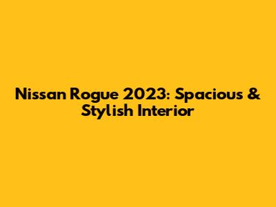 Nissan Rogue 2023: Spacious & Stylish Interior