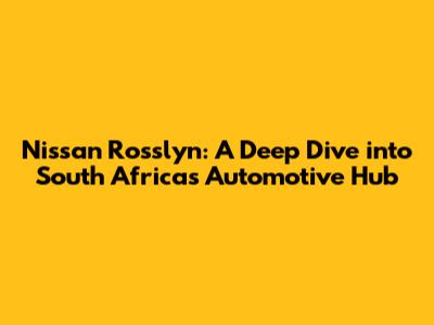 Nissan Rosslyn: A Deep Dive into South Africa's Automotive Hub