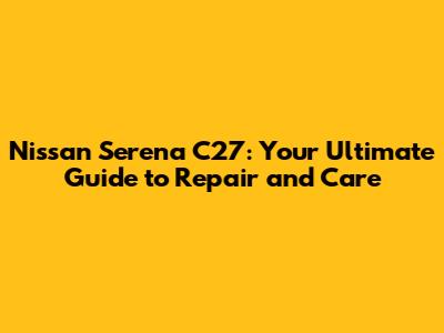 Nissan Serena C27: Your Ultimate Guide to Repair and Care