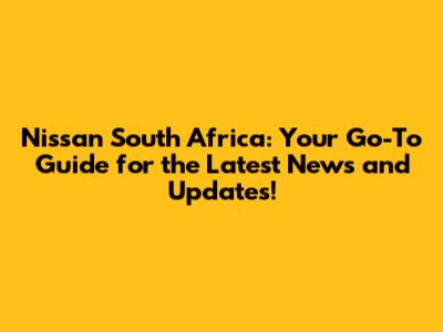 Nissan South Africa: Your Go-To Guide for the Latest News and Updates!