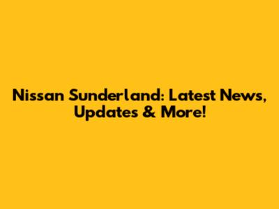 Nissan Sunderland: Latest News, Updates & More!