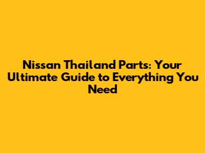 Nissan Thailand Parts: Your Ultimate Guide to Everything You Need