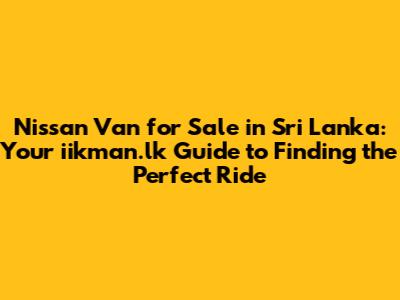 Nissan Van for Sale in Sri Lanka: Your iikman.lk Guide to Finding the Perfect Ride