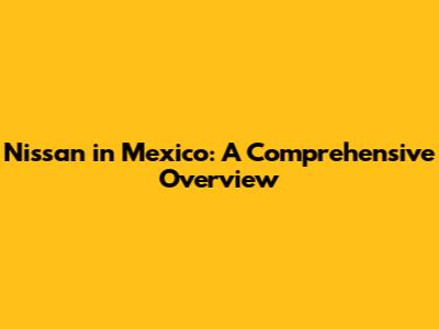 Nissan in Mexico: A Comprehensive Overview
