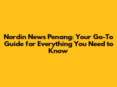 Nordin News Penang: Your Go-To Guide for Everything You Need to Know