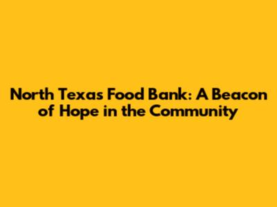 North Texas Food Bank: A Beacon of Hope in the Community