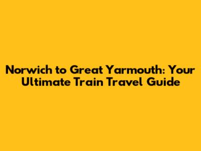 Norwich to Great Yarmouth: Your Ultimate Train Travel Guide