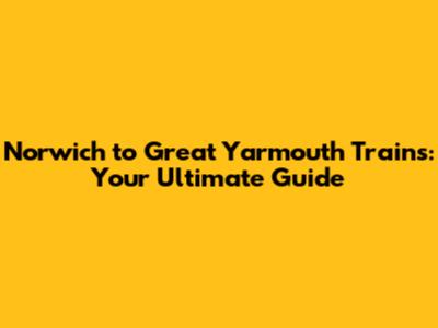 Norwich to Great Yarmouth Trains: Your Ultimate Guide