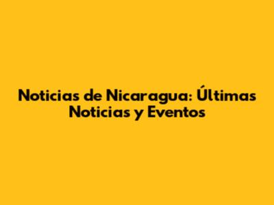 Noticias de Nicaragua: Últimas Noticias y Eventos